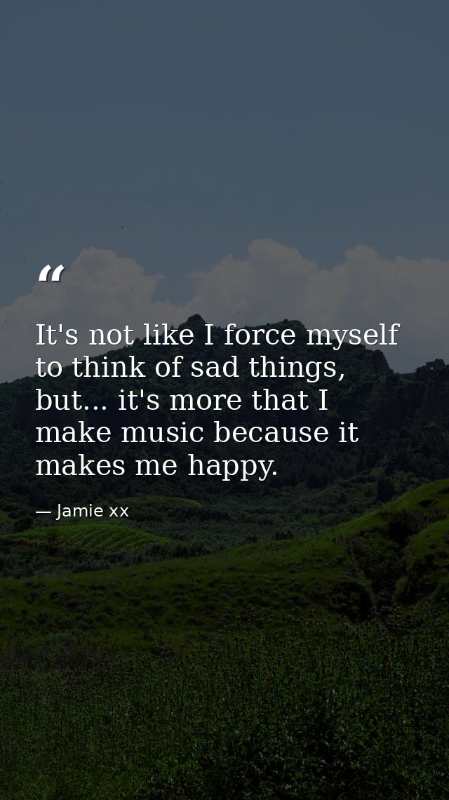 It's not like I force myself to think of sad things, but... it's more that I make music because it makes me happy. — Jamie xx