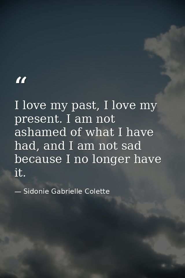 I love my past, I love my present. I am not ashamed of what I have had, and I am not sad because I no longer have it. — Sidonie Gabrielle Colette