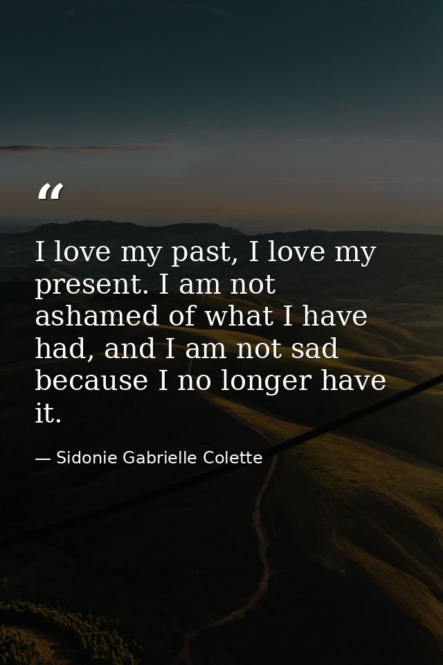 I love my past, I love my present. I am not ashamed of what I have had, and I am not sad because I no longer have it. — Sidonie Gabrielle Colette