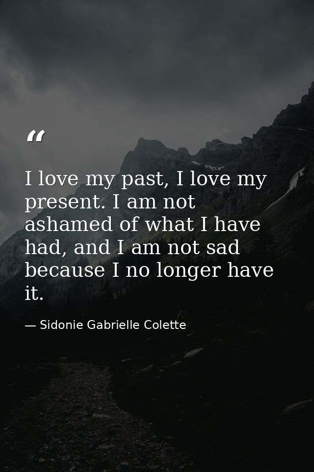 I love my past, I love my present. I am not ashamed of what I have had, and I am not sad because I no longer have it. — Sidonie Gabrielle Colette