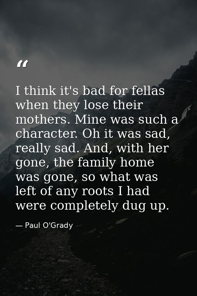 I think it's bad for fellas when they lose their mothers. Mine was such a character. Oh it was sad, really sad. And, wit — Paul O'Grady