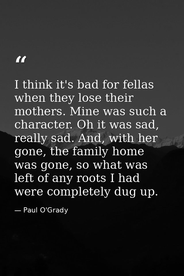 I think it's bad for fellas when they lose their mothers. Mine was such a character. Oh it was sad, really sad. And, wit — Paul O'Grady