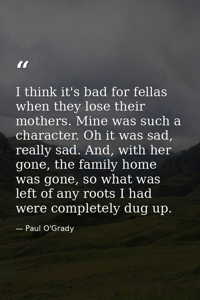 I think it's bad for fellas when they lose their mothers. Mine was such a character. Oh it was sad, really sad. And, wit — Paul O'Grady