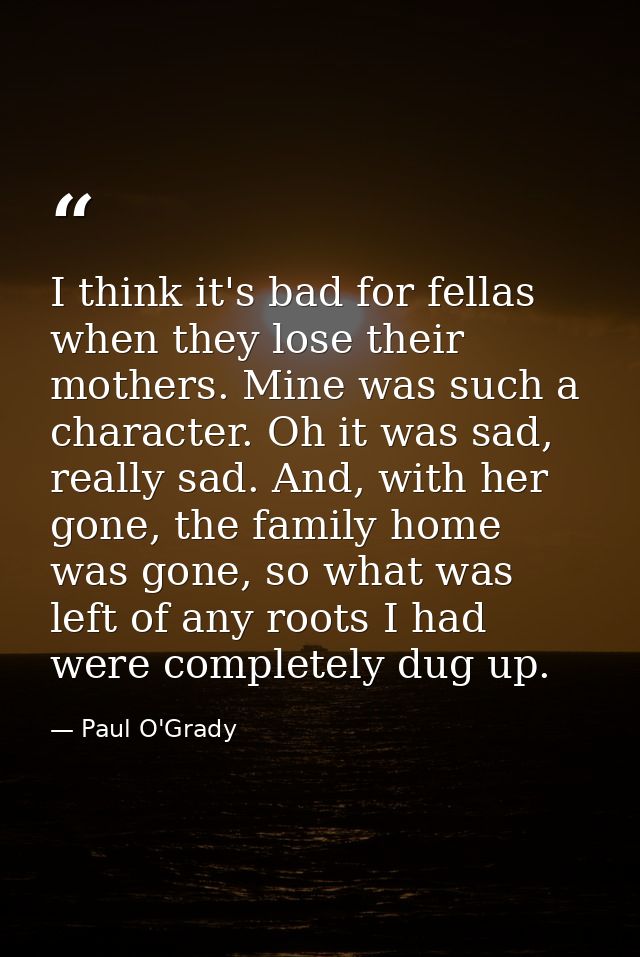I think it's bad for fellas when they lose their mothers. Mine was such a character. Oh it was sad, really sad. And, wit — Paul O'Grady