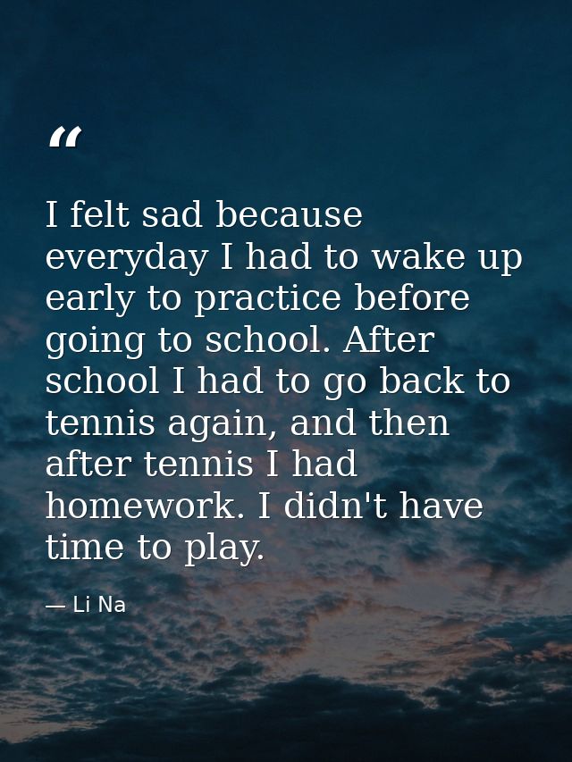 I felt sad because everyday I had to wake up early to practice before going to school. After school I had to go back to  — Li Na