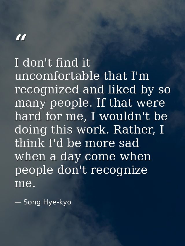 I don't find it uncomfortable that I'm recognized and liked by so many people. If that were hard for me, I wouldn't be d — Song Hye-kyo