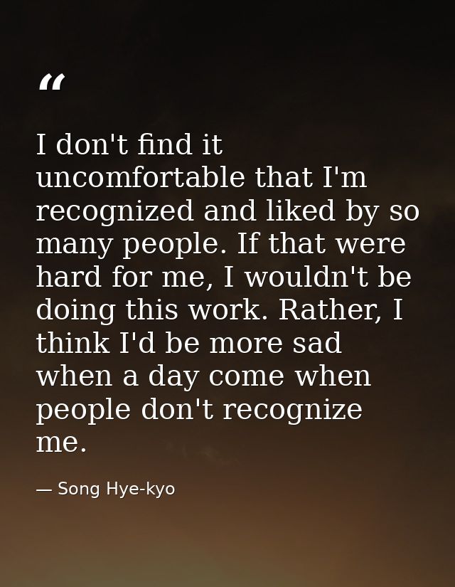 I don't find it uncomfortable that I'm recognized and liked by so many people. If that were hard for me, I wouldn't be d — Song Hye-kyo