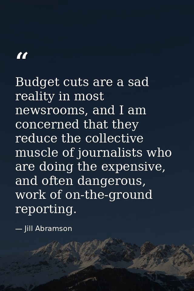 Budget cuts are a sad reality in most newsrooms, and I am concerned that they reduce the collective muscle of journalist — Jill Abramson