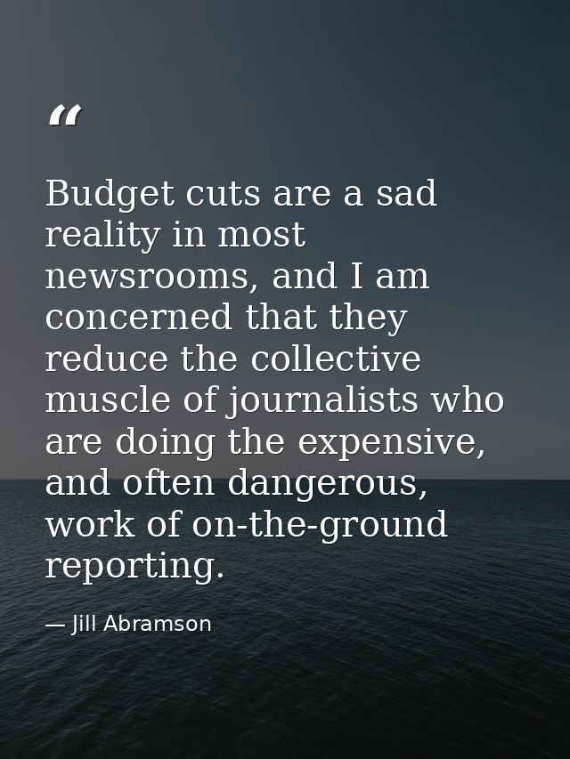 Budget cuts are a sad reality in most newsrooms, and I am concerned that they reduce the collective muscle of journalist — Jill Abramson