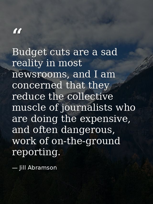 Budget cuts are a sad reality in most newsrooms, and I am concerned that they reduce the collective muscle of journalist — Jill Abramson