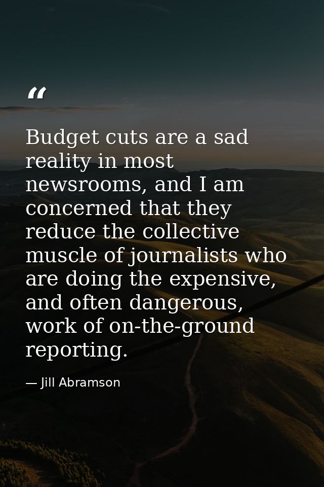 Budget cuts are a sad reality in most newsrooms, and I am concerned that they reduce the collective muscle of journalist — Jill Abramson