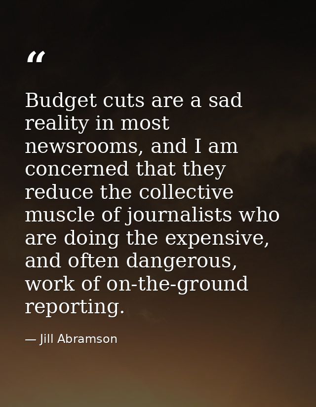 Budget cuts are a sad reality in most newsrooms, and I am concerned that they reduce the collective muscle of journalist — Jill Abramson