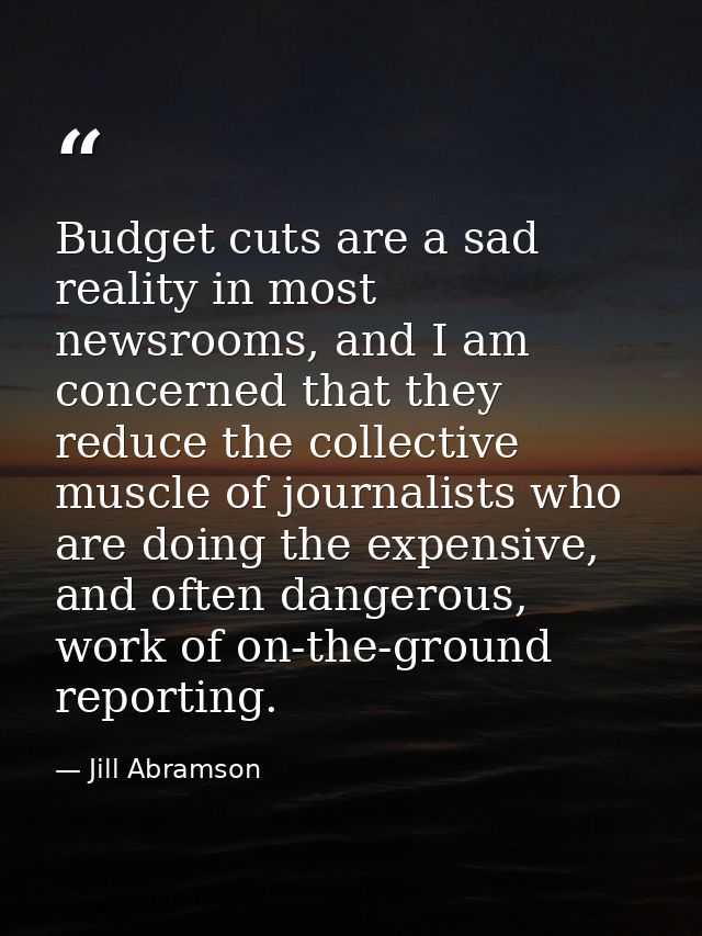 Budget cuts are a sad reality in most newsrooms, and I am concerned that they reduce the collective muscle of journalist — Jill Abramson