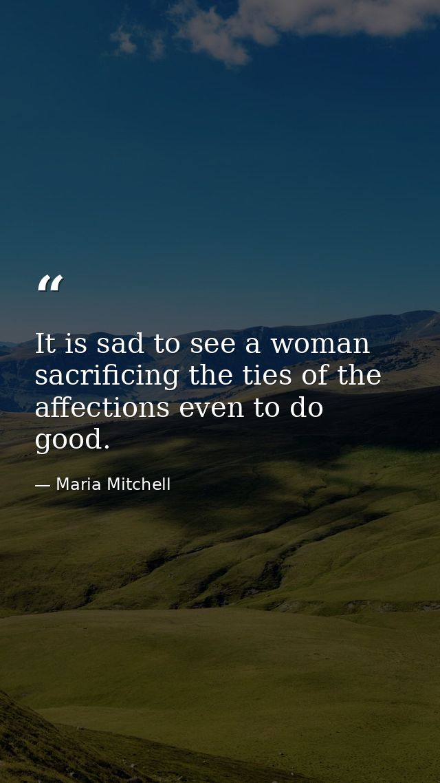It is sad to see a woman sacrificing the ties of the affections even to do good. — Maria Mitchell