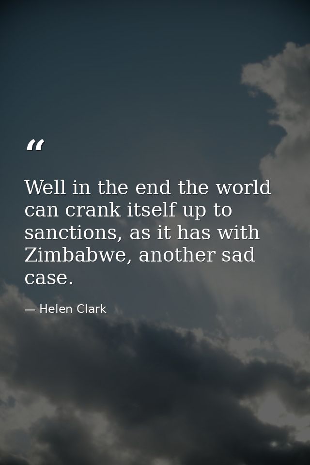 Well in the end the world can crank itself up to sanctions, as it has with Zimbabwe, another sad case. — Helen Clark
