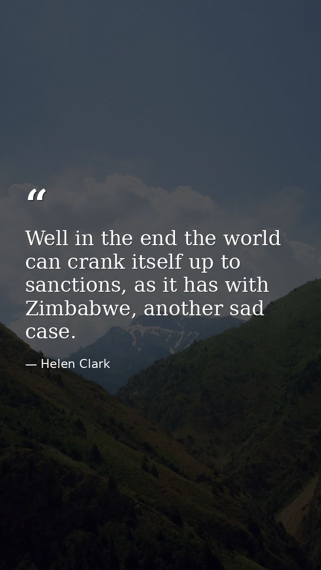 Well in the end the world can crank itself up to sanctions, as it has with Zimbabwe, another sad case. — Helen Clark