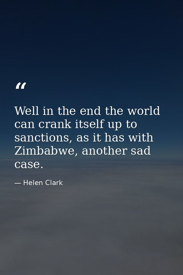 Well in the end the world can crank itself up to sanctions, as it has with Zimbabwe, another sad case. — Helen Clark