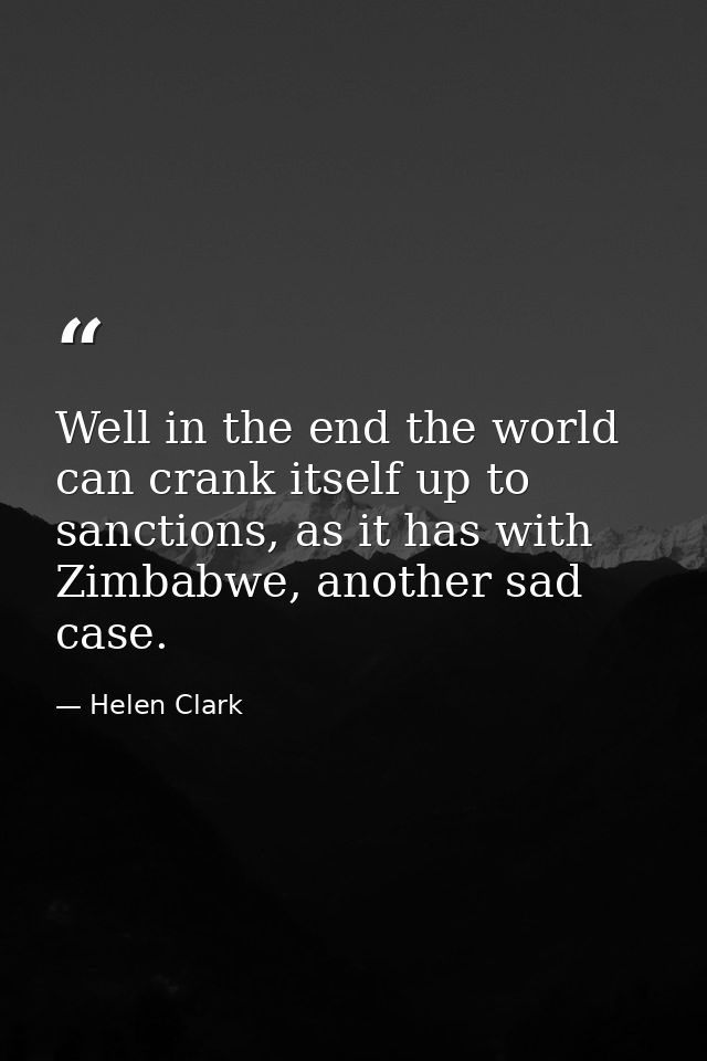 Well in the end the world can crank itself up to sanctions, as it has with Zimbabwe, another sad case. — Helen Clark