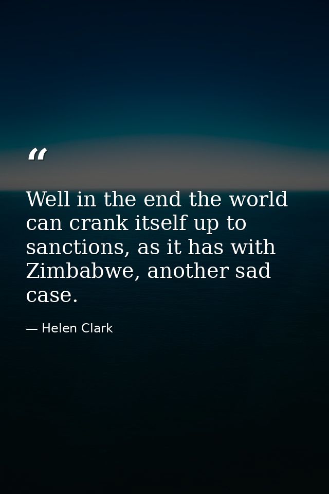 Well in the end the world can crank itself up to sanctions, as it has with Zimbabwe, another sad case. — Helen Clark