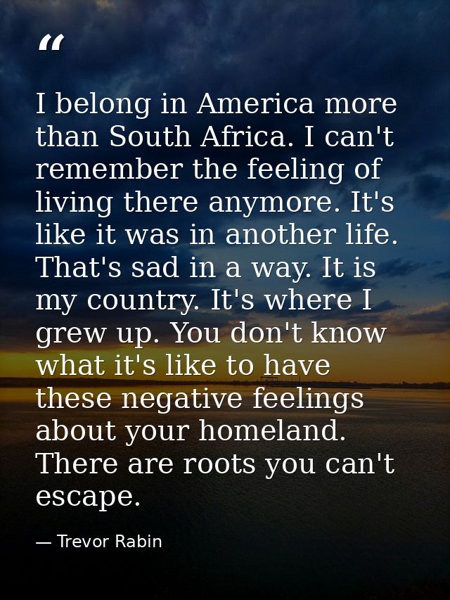 I belong in America more than South Africa. I can't remember the feeling of living there anymore. It's like it was in an — Trevor Rabin