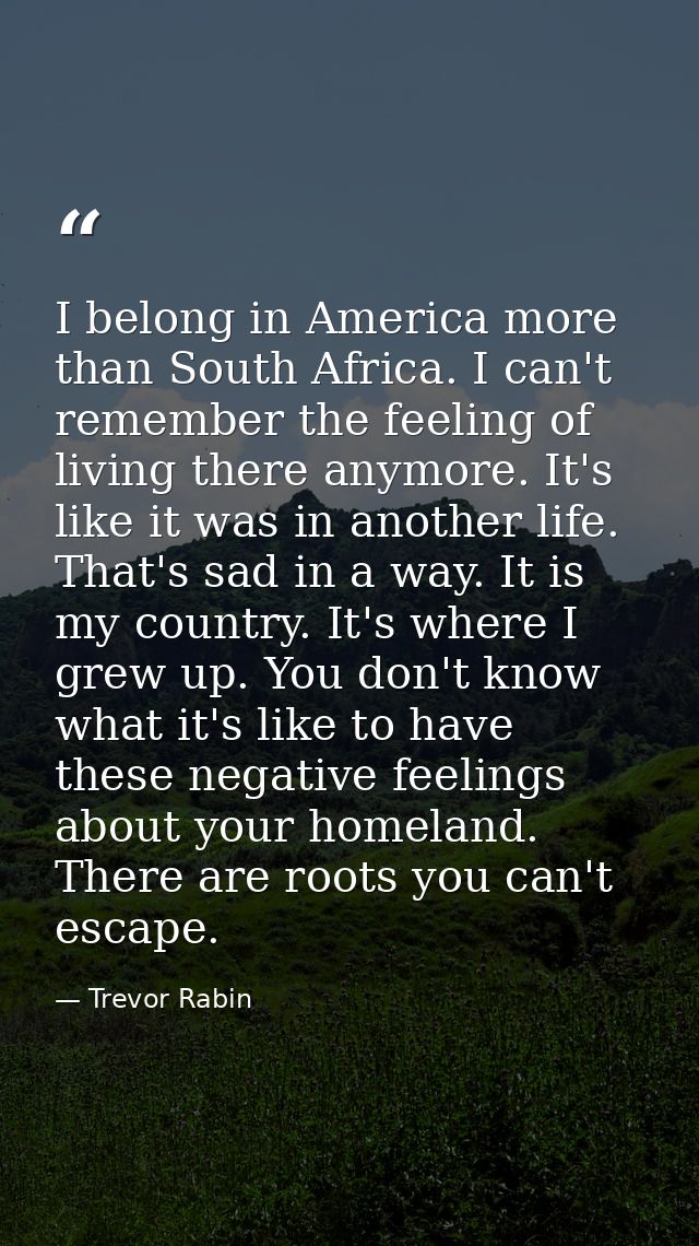 I belong in America more than South Africa. I can't remember the feeling of living there anymore. It's like it was in an — Trevor Rabin