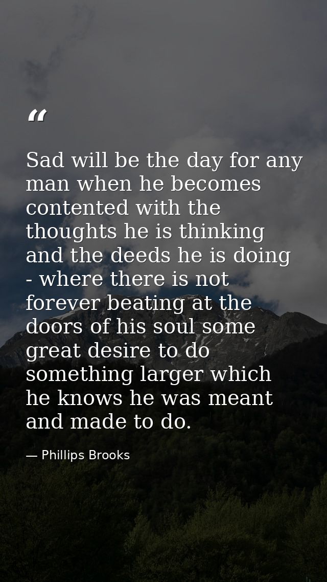 Sad will be the day for any man when he becomes contented with the thoughts he is thinking and the deeds he is doing - w — Phillips Brooks