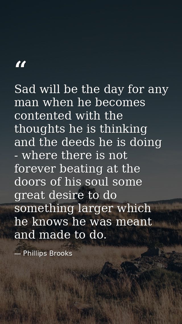 Sad will be the day for any man when he becomes contented with the thoughts he is thinking and the deeds he is doing - w — Phillips Brooks