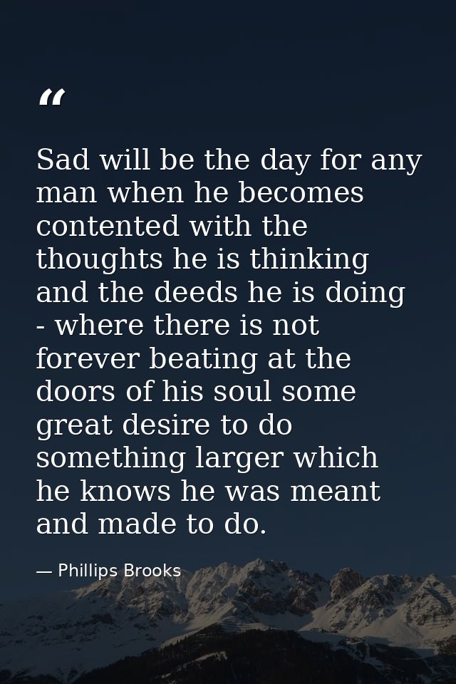 Sad will be the day for any man when he becomes contented with the thoughts he is thinking and the deeds he is doing - w — Phillips Brooks