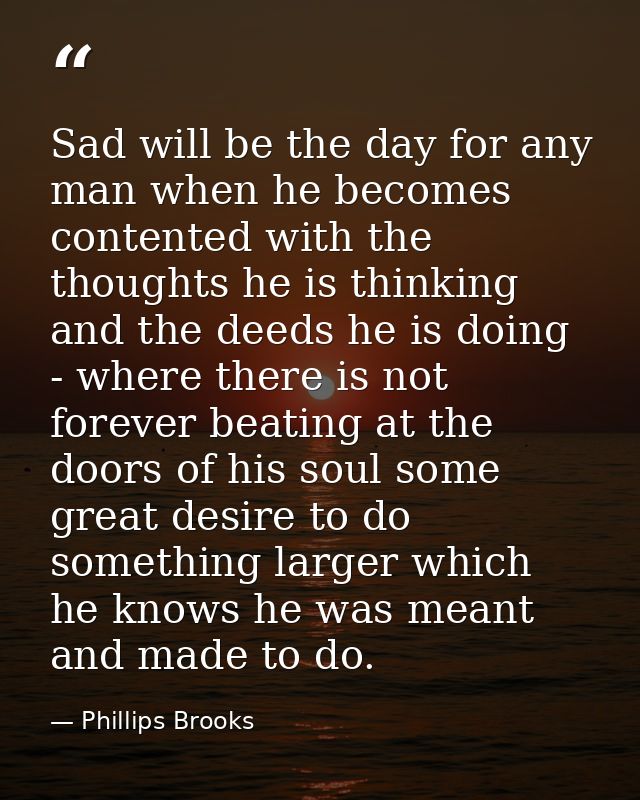 Sad will be the day for any man when he becomes contented with the thoughts he is thinking and the deeds he is doing - w — Phillips Brooks