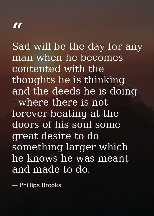 Sad will be the day for any man when he becomes contented with the thoughts he is thinking and the deeds he is doing - w — Phillips Brooks