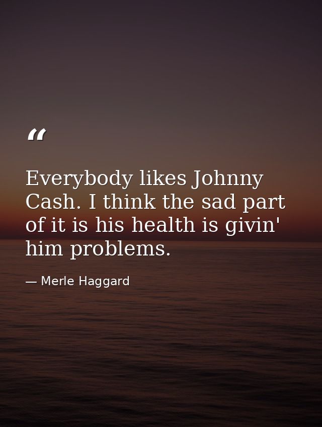 Everybody likes Johnny Cash. I think the sad part of it is his health is givin' him problems. — Merle Haggard