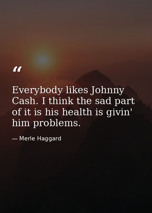 Everybody likes Johnny Cash. I think the sad part of it is his health is givin' him problems. — Merle Haggard