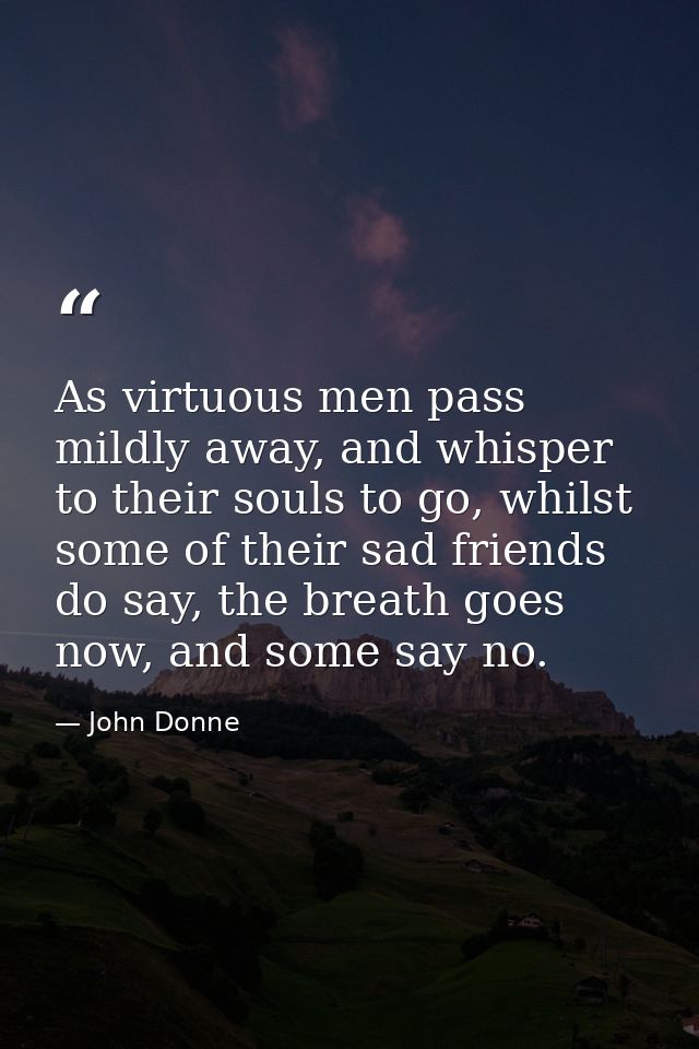 As virtuous men pass mildly away, and whisper to their souls to go, whilst some of their sad friends do say, the breath  — John Donne