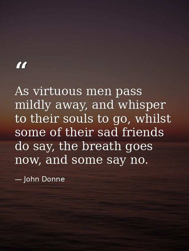 As virtuous men pass mildly away, and whisper to their souls to go, whilst some of their sad friends do say, the breath  — John Donne