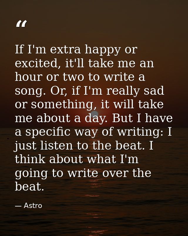 If I'm extra happy or excited, it'll take me an hour or two to write a song. Or, if I'm really sad or something, it will — Astro