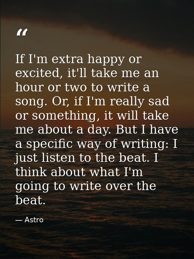If I'm extra happy or excited, it'll take me an hour or two to write a song. Or, if I'm really sad or something, it will — Astro
