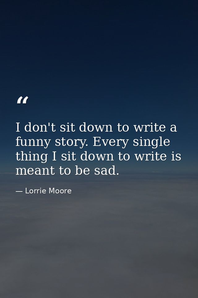 I don't sit down to write a funny story. Every single thing I sit down to write is meant to be sad. — Lorrie Moore