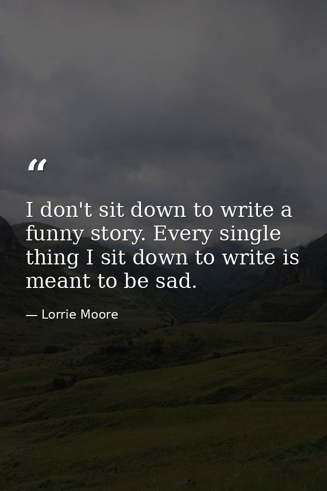 I don't sit down to write a funny story. Every single thing I sit down to write is meant to be sad. — Lorrie Moore