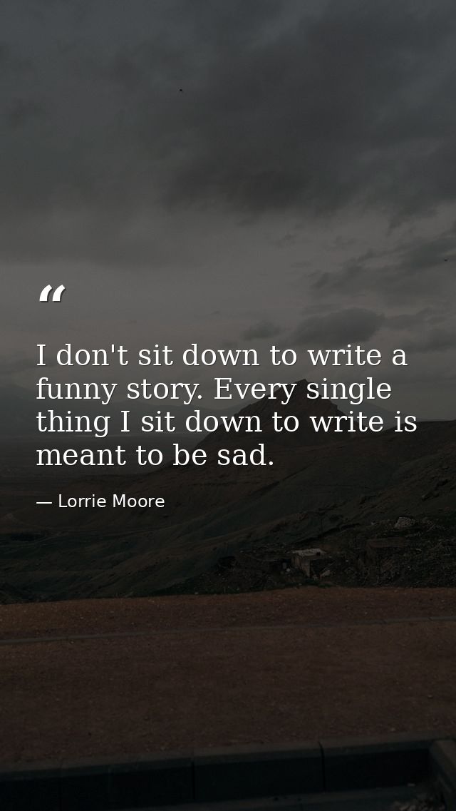 I don't sit down to write a funny story. Every single thing I sit down to write is meant to be sad. — Lorrie Moore