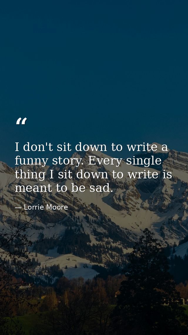 I don't sit down to write a funny story. Every single thing I sit down to write is meant to be sad. — Lorrie Moore