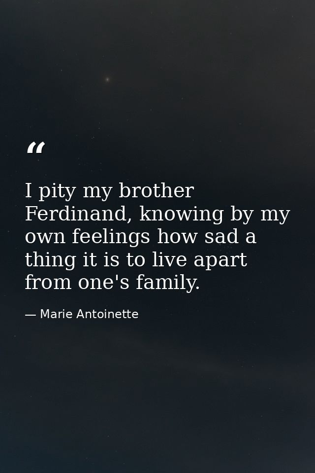 I pity my brother Ferdinand, knowing by my own feelings how sad a thing it is to live apart from one's family. — Marie Antoinette