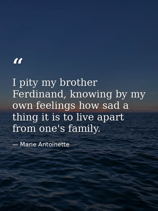 I pity my brother Ferdinand, knowing by my own feelings how sad a thing it is to live apart from one's family. — Marie Antoinette