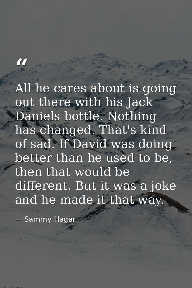 All he cares about is going out there with his Jack Daniels bottle. Nothing has changed. That's kind of sad. If David wa — Sammy Hagar