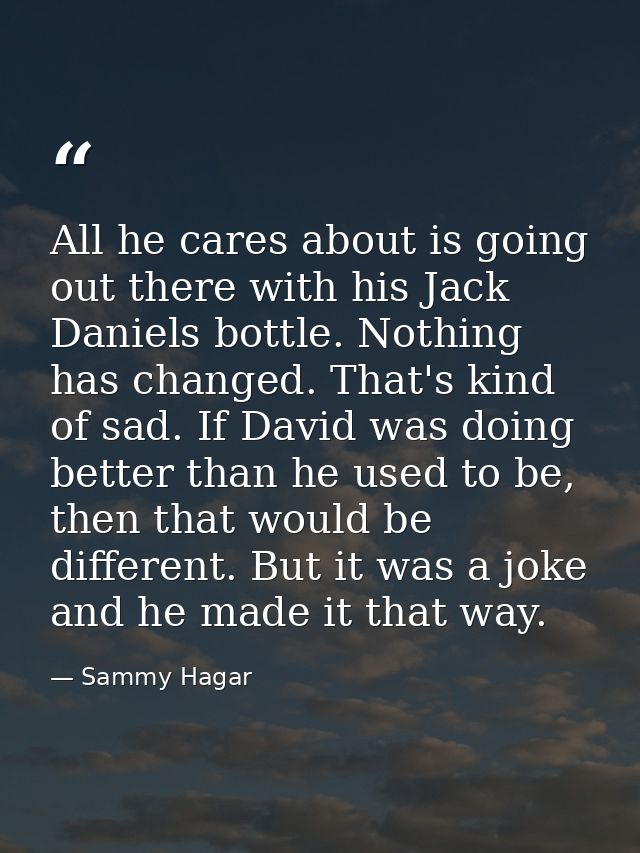 All he cares about is going out there with his Jack Daniels bottle. Nothing has changed. That's kind of sad. If David wa — Sammy Hagar