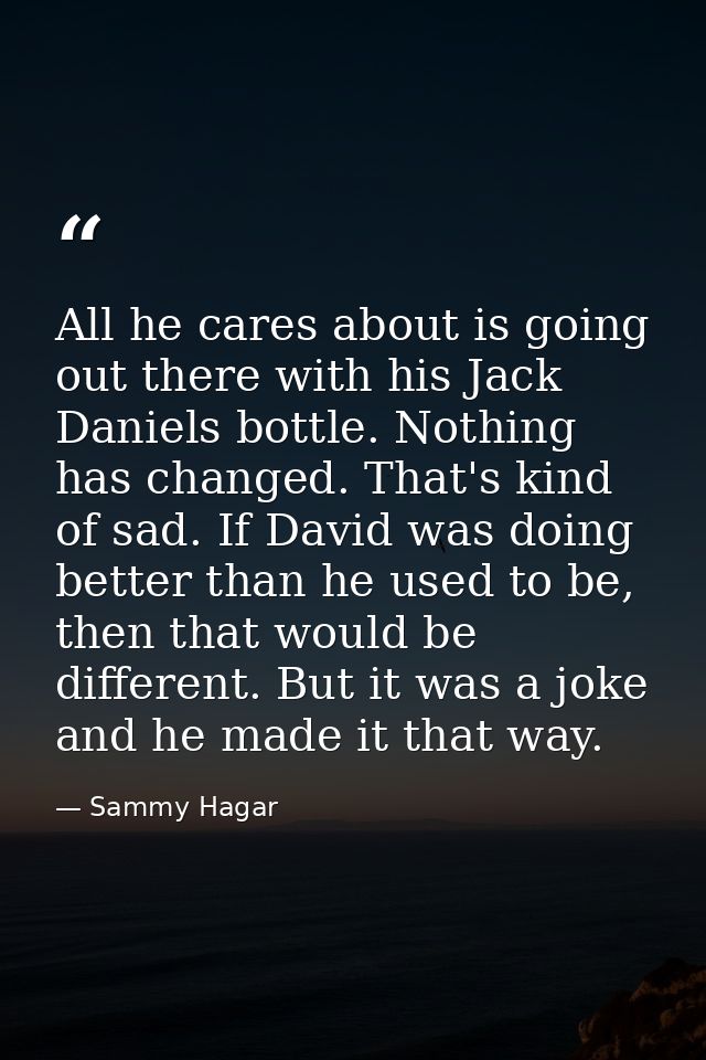 All he cares about is going out there with his Jack Daniels bottle. Nothing has changed. That's kind of sad. If David wa — Sammy Hagar