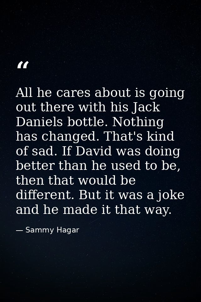 All he cares about is going out there with his Jack Daniels bottle. Nothing has changed. That's kind of sad. If David wa — Sammy Hagar