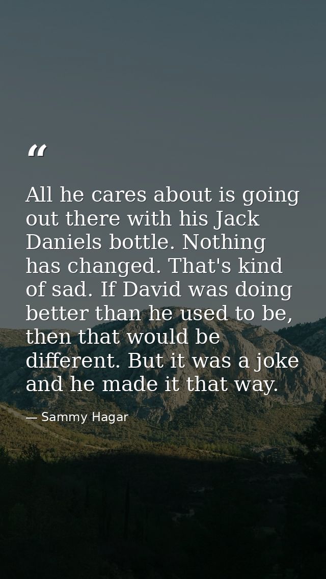 All he cares about is going out there with his Jack Daniels bottle. Nothing has changed. That's kind of sad. If David wa — Sammy Hagar
