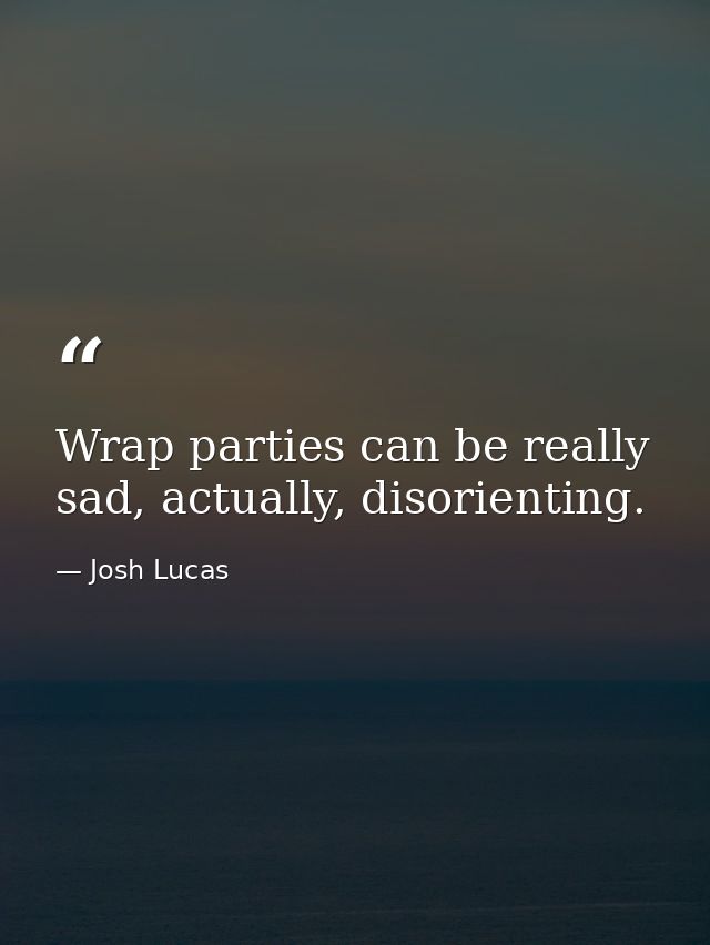 Wrap parties can be really sad, actually, disorienting. — Josh Lucas
