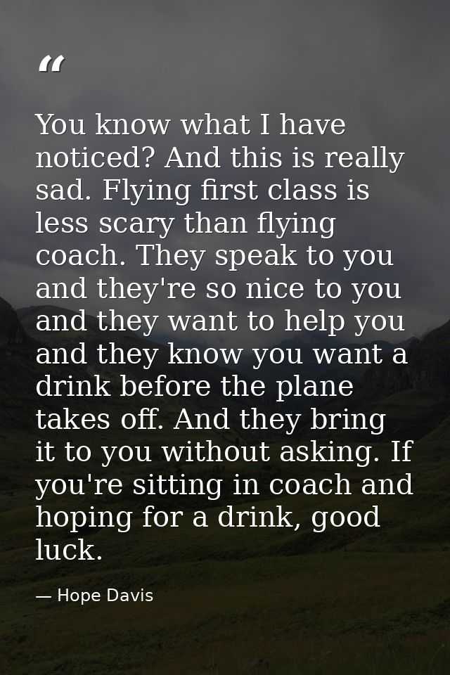 You know what I have noticed? And this is really sad. Flying first class is less scary than flying coach. They speak to  — Hope Davis