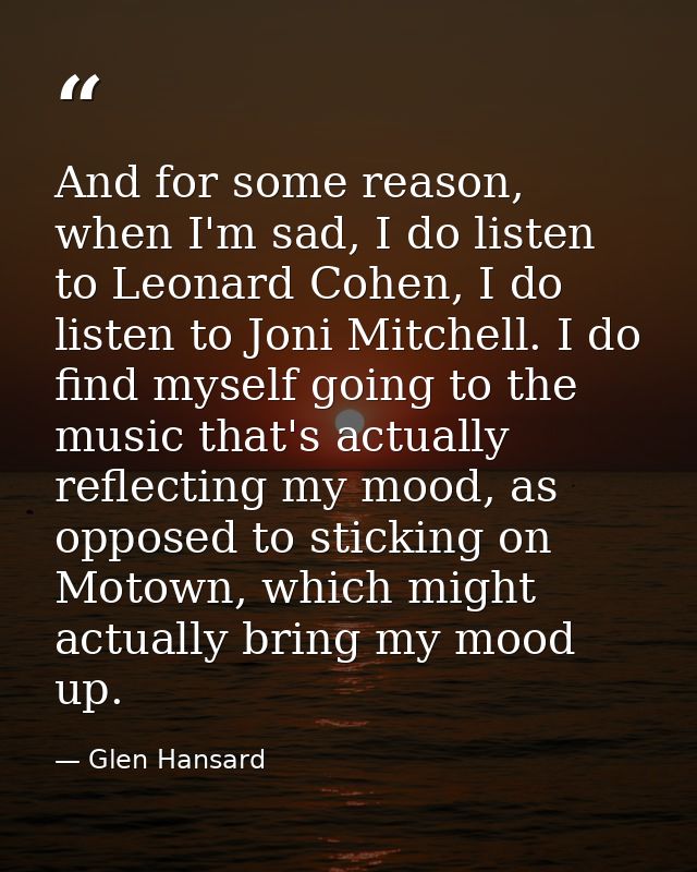And for some reason, when I'm sad, I do listen to Leonard Cohen, I do listen to Joni Mitchell. I do find myself going to — Glen Hansard